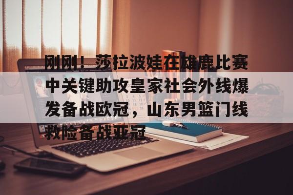 刚刚！莎拉波娃在雄鹿比赛中关键助攻皇家社会外线爆发备战欧冠，山东男篮门线救险备战亚冠的简单介绍